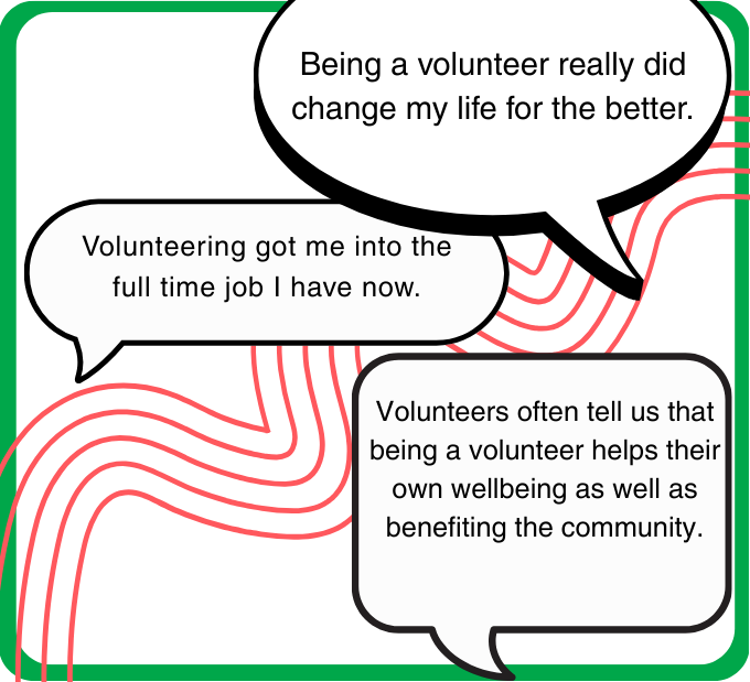 Three views from local residents: Being a volunteer really did change my life for the better.  Volunteering got me into the full time job I have now.  Volunteers often tell us that being a volunteer helps their own wellbeing as well as benefiting the community.