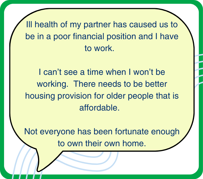 Quote: Ill health of my partner has caused us to be in a poor financial position and I have to work. I can't see a time when I won't be working. There needs to be better housing provision for older people that is affordable. Not everyone has been fortunate enough to own their own home.
