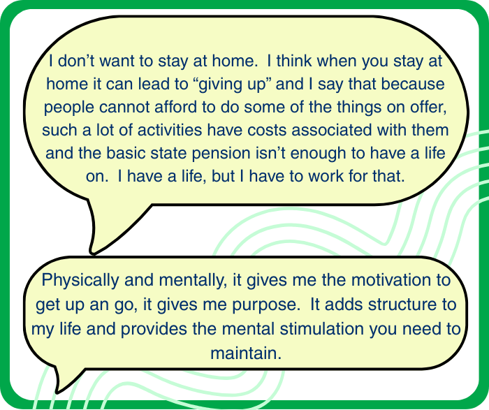 Torbay residents views: 1. I don’t want to stay at home. I think when you stay at home it can lead to “giving up” and I say that because people cannot afford to do some of the things on offer, such a lot of activities have costs associated with them and the basic state pension isn’t enough to have a life on. I have a life, but I have to work for that. 2, Physically and mentally, it gives me the motivation to get up an go, it gives me purpose. It adds structure to my life and provides the mental stimulation you need to maintain.